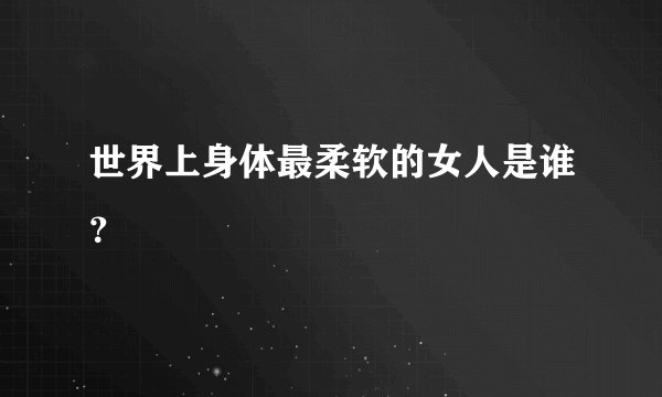 世界上身体最柔软的女人是谁？