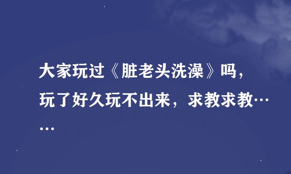 大家玩过《脏老头洗澡》吗，玩了好久玩不出来，求教求教……