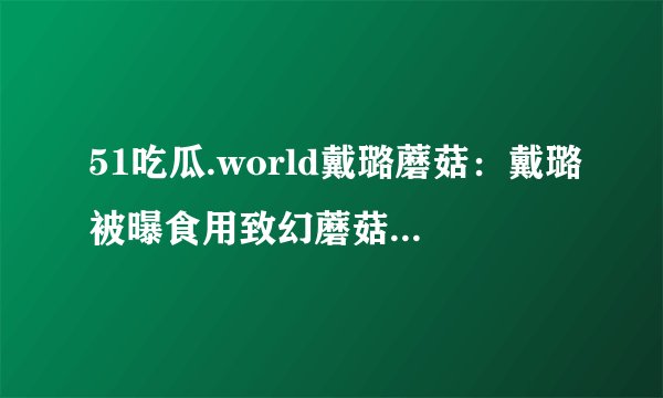 51吃瓜.world戴璐蘑菇：戴璐被曝食用致幻蘑菇，引网友吃瓜