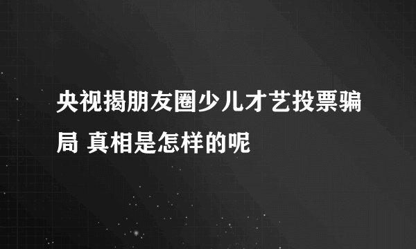 央视揭朋友圈少儿才艺投票骗局 真相是怎样的呢