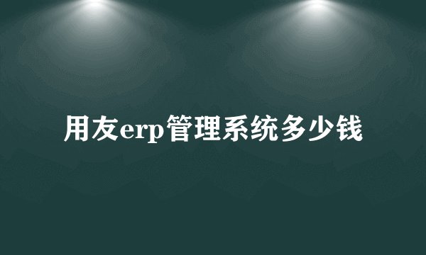用友erp管理系统多少钱