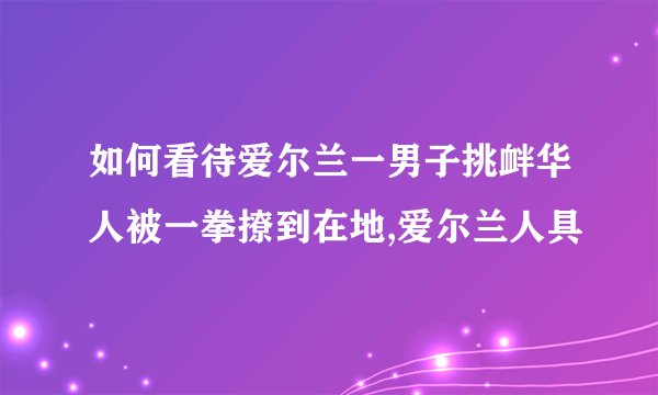 如何看待爱尔兰一男子挑衅华人被一拳撩到在地,爱尔兰人具