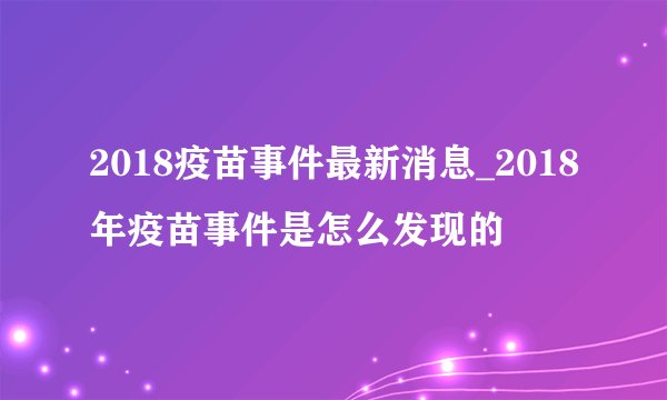2018疫苗事件最新消息_2018年疫苗事件是怎么发现的