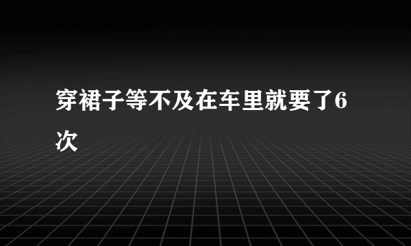 穿裙子等不及在车里就要了6次