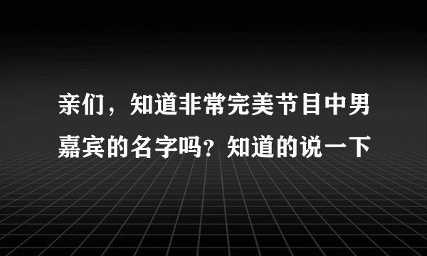 亲们，知道非常完美节目中男嘉宾的名字吗？知道的说一下