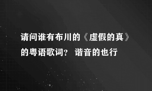 请问谁有布川的《虚假的真》的粤语歌词？ 谐音的也行