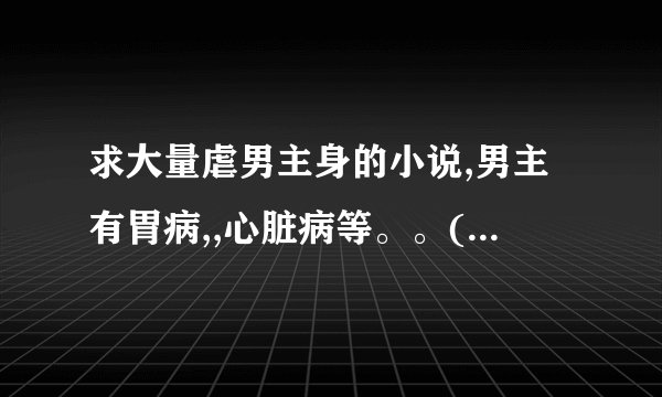 求大量虐男主身的小说,男主有胃病,,心脏病等。。(压缩包)HE的