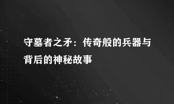 守墓者之矛：传奇般的兵器与背后的神秘故事