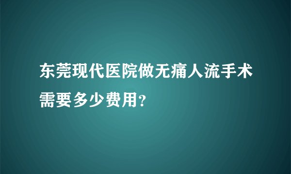 东莞现代医院做无痛人流手术需要多少费用？