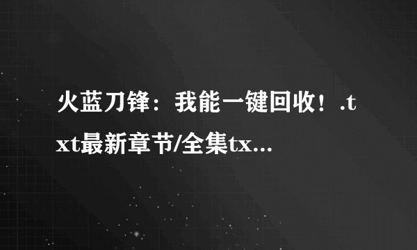 火蓝刀锋：我能一键回收！.txt最新章节/全集txt免费下载