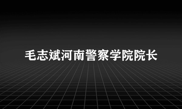 毛志斌河南警察学院院长