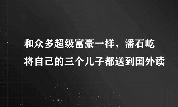 和众多超级富豪一样，潘石屹将自己的三个儿子都送到国外读