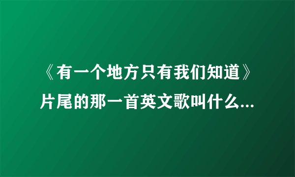 《有一个地方只有我们知道》片尾的那一首英文歌叫什么名字啊？