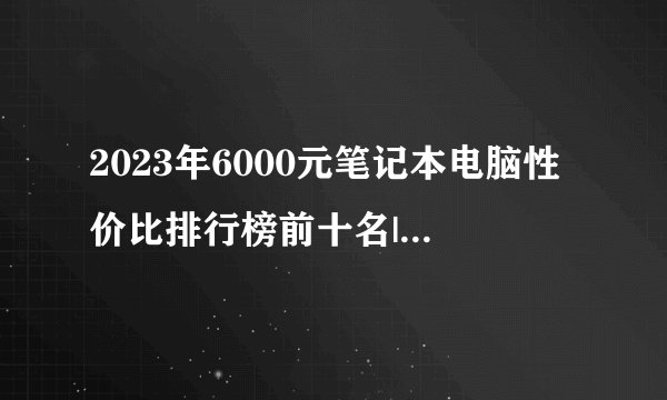 2023年6000元笔记本电脑性价比排行榜前十名|6000元笔记本电脑（最新深度评测）