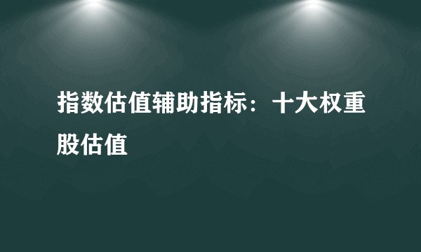 指数估值辅助指标：十大权重股估值