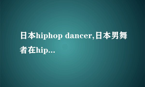 日本hiphop dancer,日本男舞者在hip hop领域脱颖而出