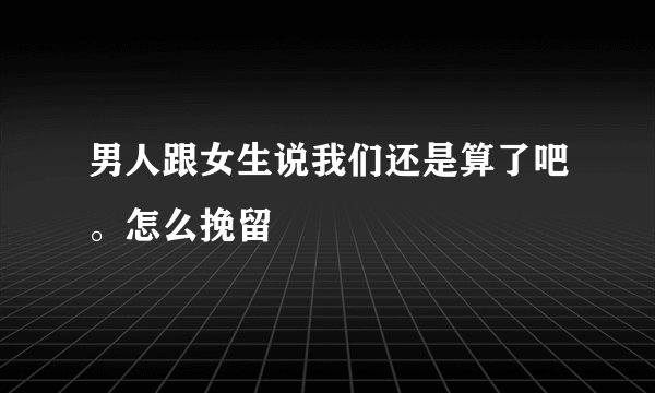 男人跟女生说我们还是算了吧。怎么挽留