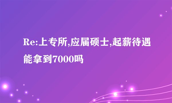 Re:上专所,应届硕士,起薪待遇能拿到7000吗