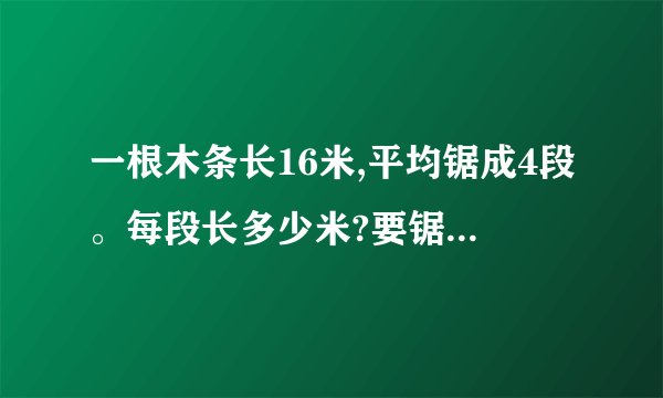一根木条长16米,平均锯成4段。每段长多少米?要锯几次?怎么算