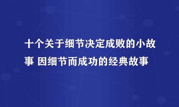 十个关于细节决定成败的小故事 因细节而成功的经典故事