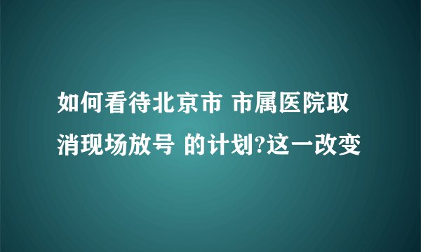 如何看待北京市 市属医院取消现场放号 的计划?这一改变