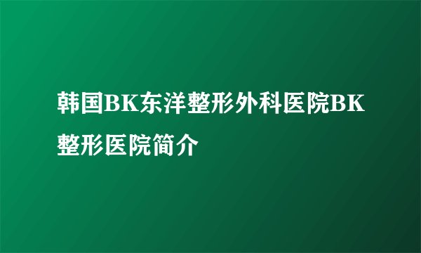 韩国BK东洋整形外科医院BK整形医院简介