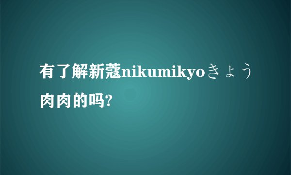 有了解新蔻nikumikyoきょう肉肉的吗?