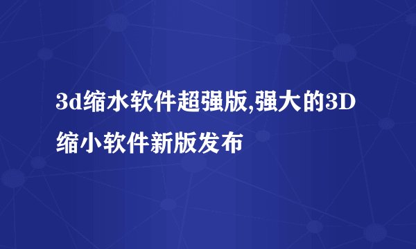 3d缩水软件超强版,强大的3D缩小软件新版发布