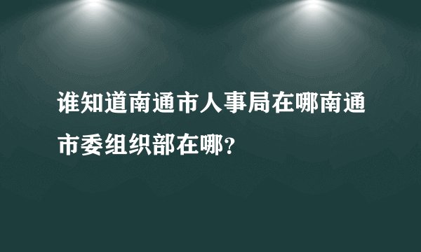 谁知道南通市人事局在哪南通市委组织部在哪？