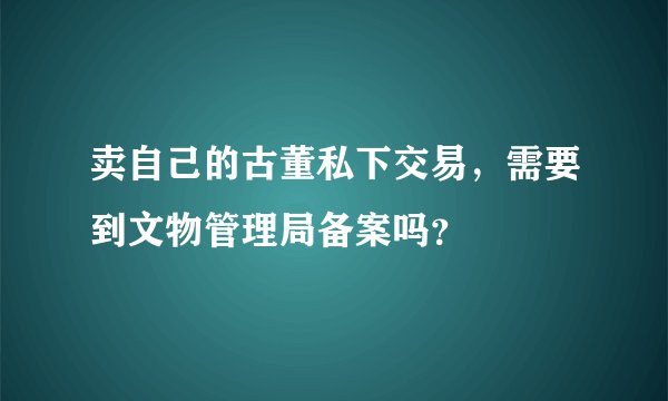 卖自己的古董私下交易，需要到文物管理局备案吗？
