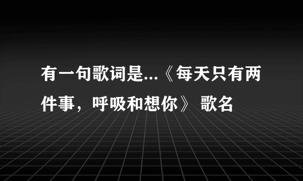 有一句歌词是...《每天只有两件事，呼吸和想你》 歌名