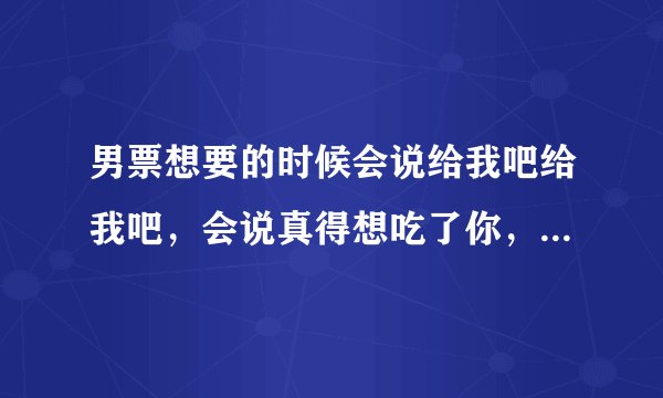男票想要的时候会说给我吧给我吧，会说真得想吃了你，跟要糖的孩子似的撒娇卖萌，他说得不到的总是在骚动