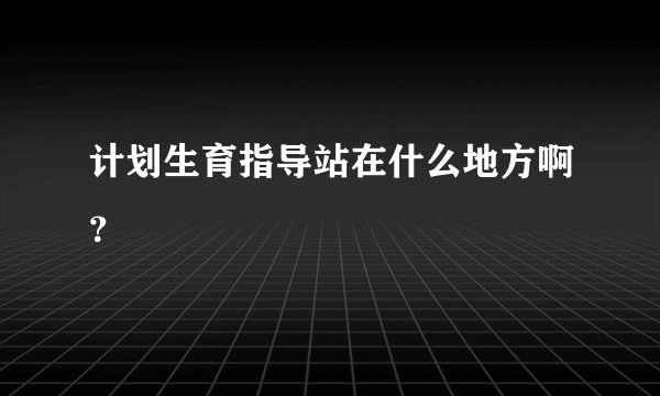 计划生育指导站在什么地方啊？