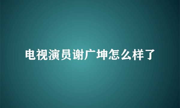 电视演员谢广坤怎么样了