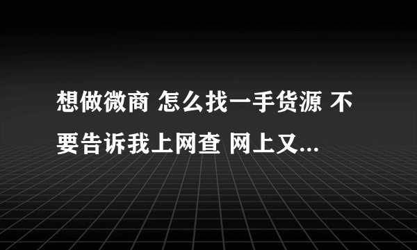 想做微商 怎么找一手货源 不要告诉我上网查 网上又不知道是真是假