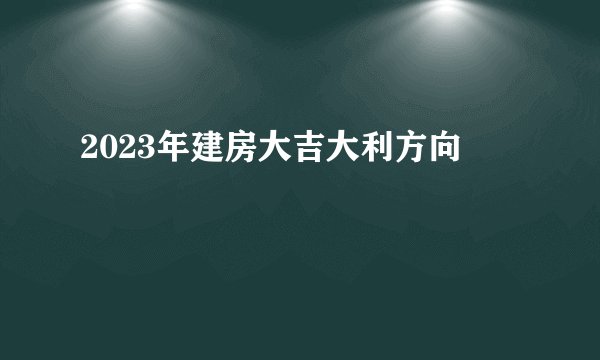 2023年建房大吉大利方向