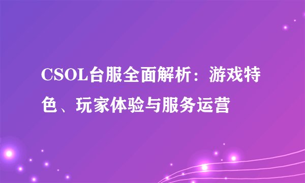 CSOL台服全面解析：游戏特色、玩家体验与服务运营
