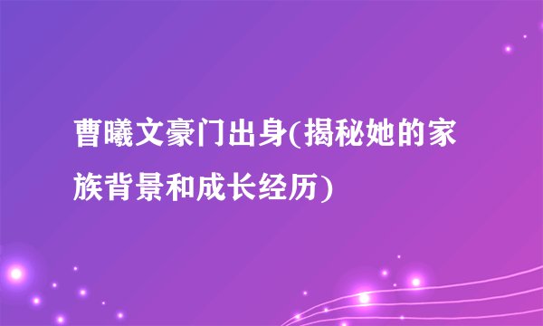 曹曦文豪门出身(揭秘她的家族背景和成长经历)