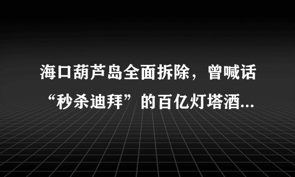 海口葫芦岛全面拆除，曾喊话“秒杀迪拜”的百亿灯塔酒店终搁浅