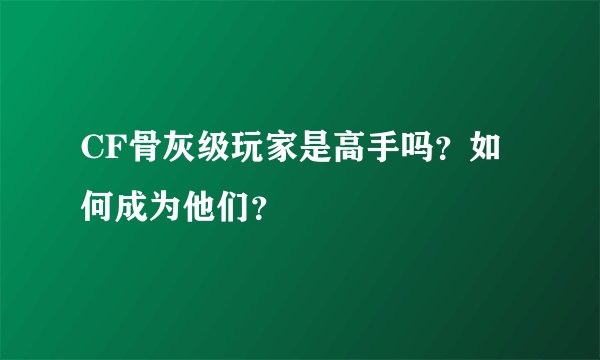 CF骨灰级玩家是高手吗？如何成为他们？