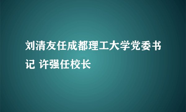 刘清友任成都理工大学党委书记 许强任校长