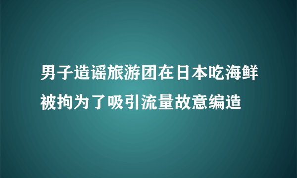 男子造谣旅游团在日本吃海鲜被拘为了吸引流量故意编造
