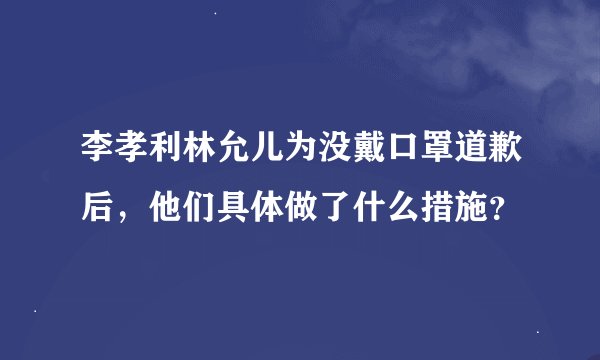 李孝利林允儿为没戴口罩道歉后，他们具体做了什么措施？
