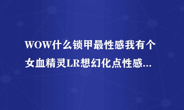WOW什么锁甲最性感我有个女血精灵LR想幻化点性感的装备 具体点给个名字~~谢谢各位大虾了！