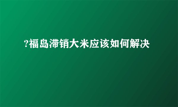 ?福岛滞销大米应该如何解决