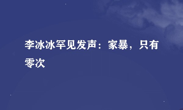 李冰冰罕见发声：家暴，只有零次