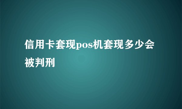 信用卡套现pos机套现多少会被判刑