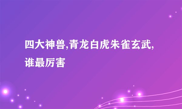 四大神兽,青龙白虎朱雀玄武,谁最厉害