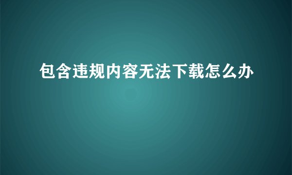 包含违规内容无法下载怎么办