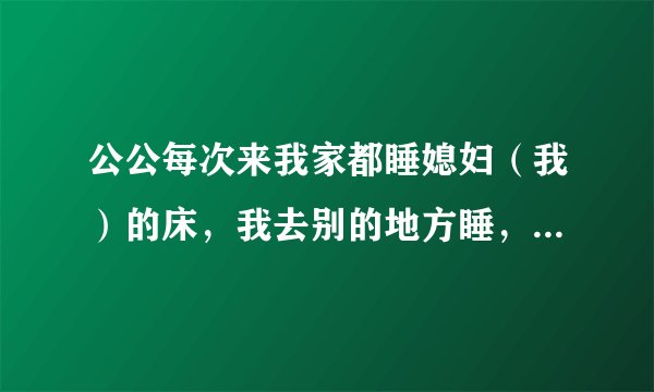 公公每次来我家都睡媳妇（我）的床，我去别的地方睡，这样好吗？